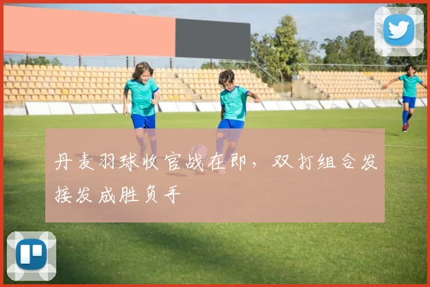 丹麦羽球收官战在即，双打组合发接发成胜负手