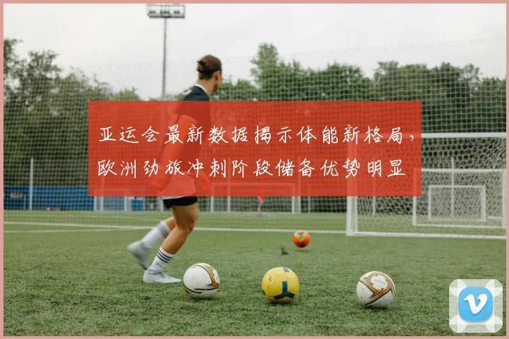 亚运会最新数据揭示体能新格局，欧洲劲旅冲刺阶段储备优势明显