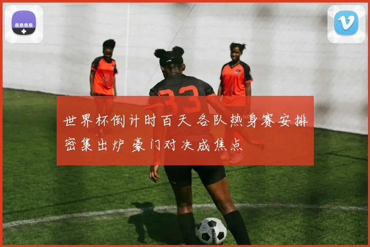 世界杯倒计时百天 各队热身赛安排密集出炉 豪门对决成焦点
