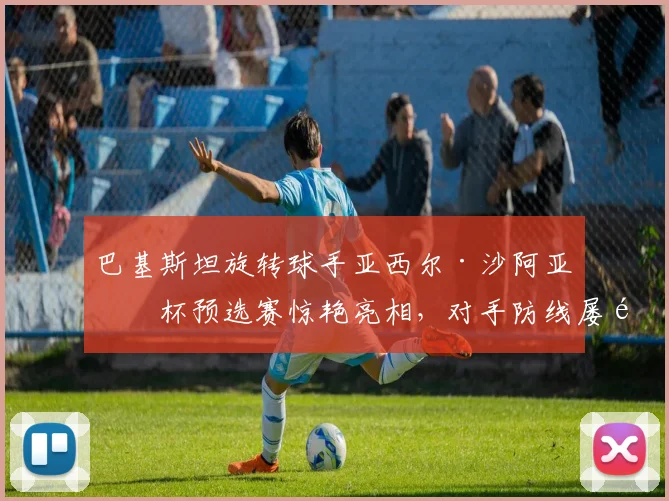 巴基斯坦旋转球手亚西尔·沙阿亚洲杯预选赛惊艳亮相，对手防线屡遭瓦解