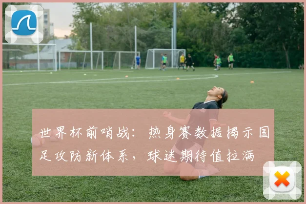 世界杯前哨战：热身赛数据揭示国足攻防新体系，球迷期待值拉满