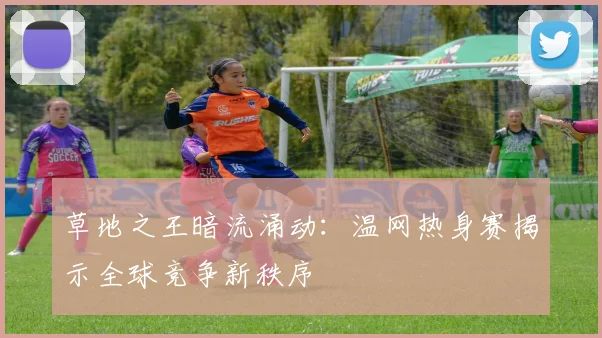 草地之王暗流涌动：温网热身赛揭示全球竞争新秩序