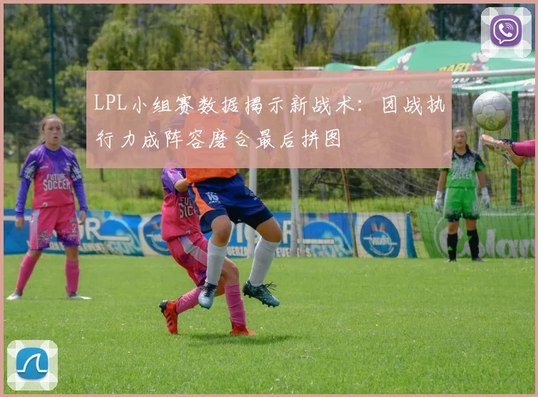 LPL小组赛数据揭示新战术：团战执行力成阵容磨合最后拼图