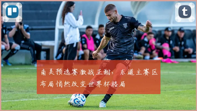 南美预选赛激战正酣，东道主赛区布局悄然改变世界杯格局