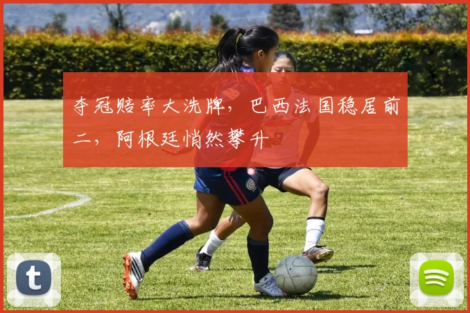 夺冠赔率大洗牌，巴西法国稳居前二，阿根廷悄然攀升