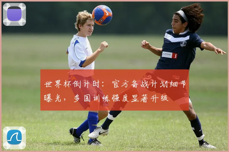 世界杯倒计时：官方备战计划细节曝光，多国训练强度显著升级
