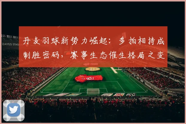 丹麦羽球新势力崛起：多拍相持成制胜密码，赛事生态催生格局之变