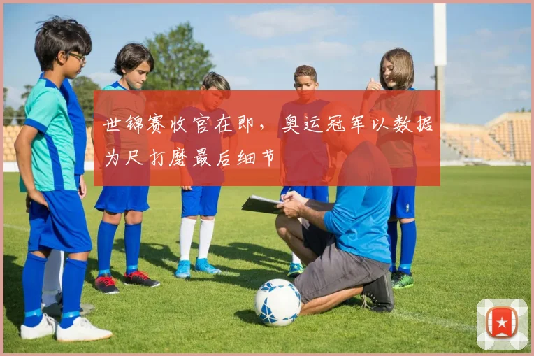 世锦赛收官在即，奥运冠军以数据为尺打磨最后细节