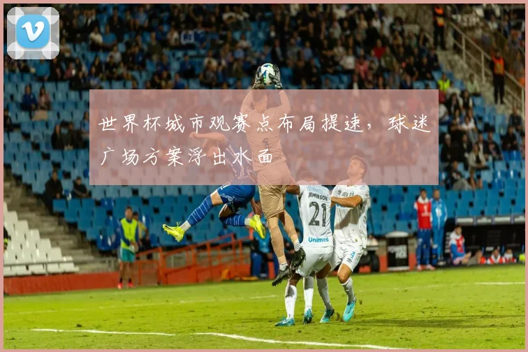 世界杯城市观赛点布局提速，球迷广场方案浮出水面