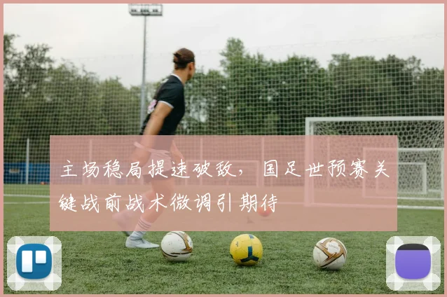 主场稳局提速破敌，国足世预赛关键战前战术微调引期待