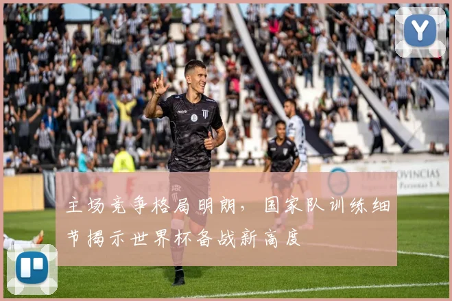 主场竞争格局明朗，国家队训练细节揭示世界杯备战新高度