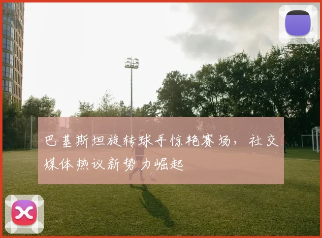 巴基斯坦旋转球手惊艳赛场，社交媒体热议新势力崛起
