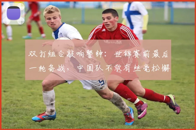 双打组合敲响警钟：世锦赛前最后一轮备战，中国队不敢有丝毫松懈