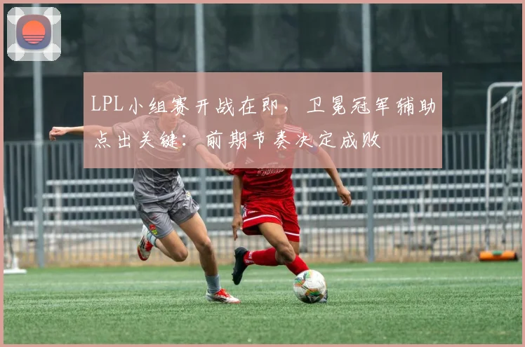 LPL小组赛开战在即，卫冕冠军辅助点出关键：前期节奏决定成败