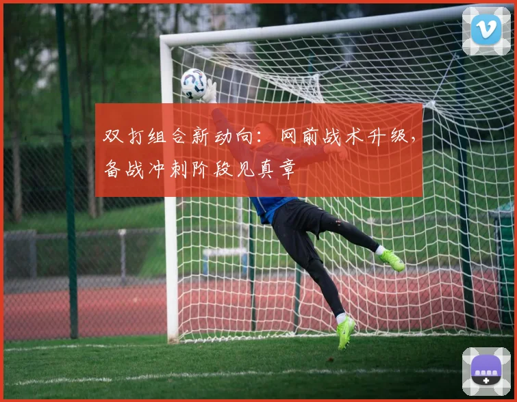 双打组合新动向：网前战术升级，备战冲刺阶段见真章