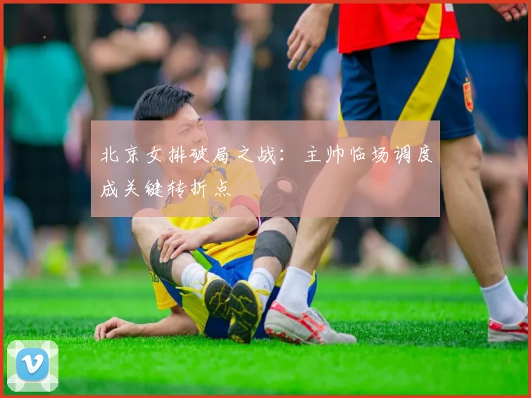 北京女排破局之战：主帅临场调度成关键转折点