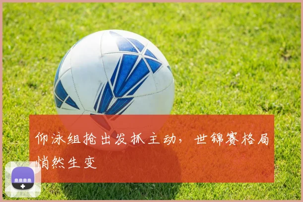 仰泳组抢出发抓主动，世锦赛格局悄然生变