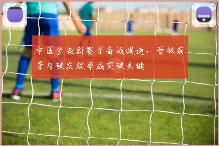 中国金花新赛季备战提速，晋级前景与破发效率成突破关键