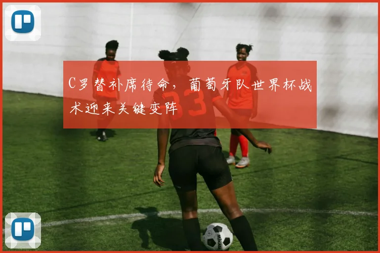 C罗替补席待命，葡萄牙队世界杯战术迎来关键变阵