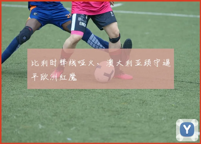 比利时锋线哑火，澳大利亚顽守逼平欧洲红魔