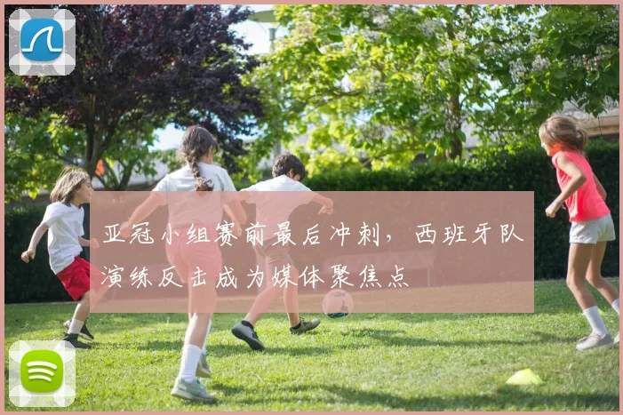 亚冠小组赛前最后冲刺，西班牙队演练反击成为媒体聚焦点