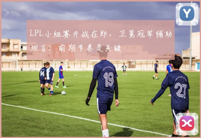 LPL小组赛开战在即，卫冕冠军辅助坦言：前期节奏是关键