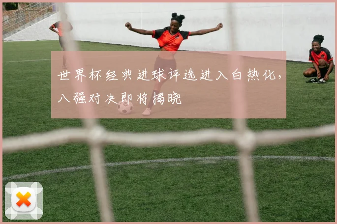 世界杯经典进球评选进入白热化，八强对决即将揭晓