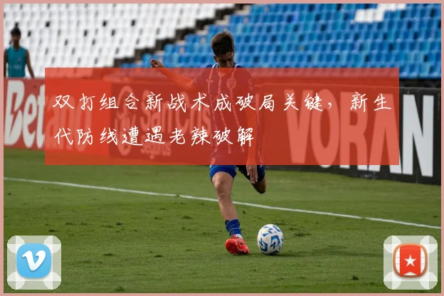 双打组合新战术成破局关键，新生代防线遭遇老辣破解