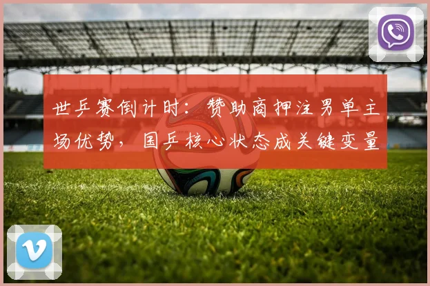 世乒赛倒计时：赞助商押注男单主场优势，国乒核心状态成关键变量