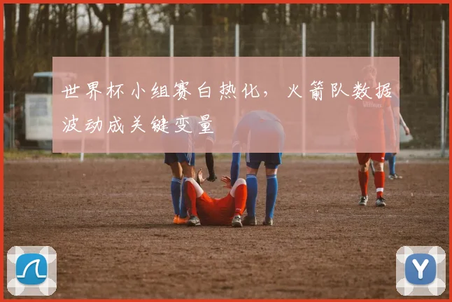 世界杯小组赛白热化，火箭队数据波动成关键变量