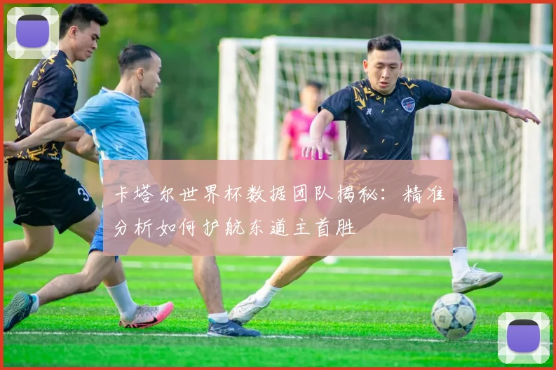 卡塔尔世界杯数据团队揭秘：精准分析如何护航东道主首胜