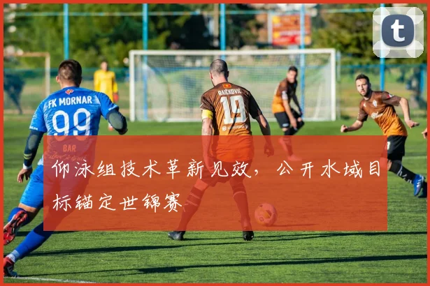 仰泳组技术革新见效，公开水域目标锚定世锦赛