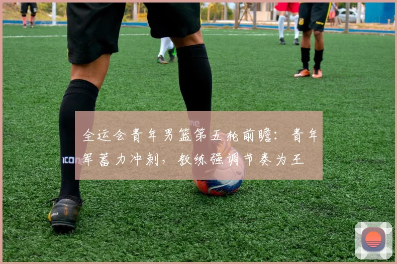 全运会青年男篮第五轮前瞻：青年军蓄力冲刺，教练强调节奏为王