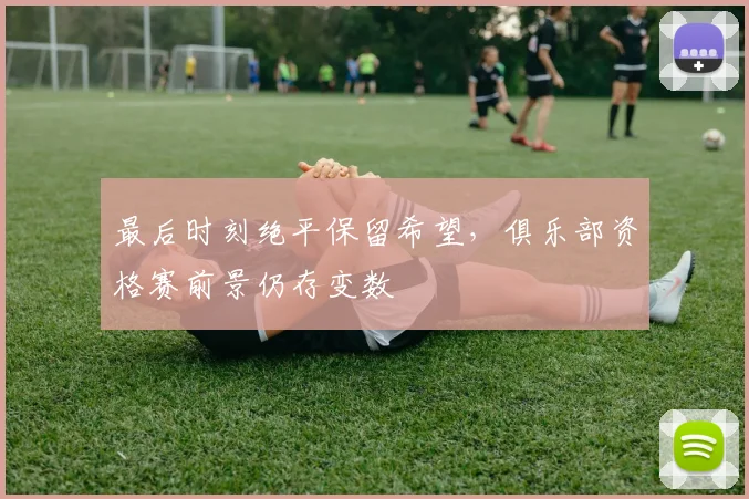 最后时刻绝平保留希望，俱乐部资格赛前景仍存变数