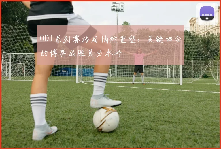 ODI系列赛格局悄然重塑，关键回合的博弈成胜负分水岭