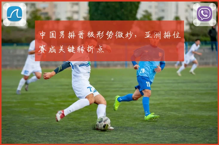 中国男排晋级形势微妙，亚洲排位赛成关键转折点