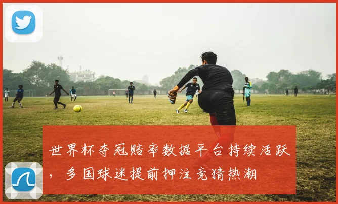 世界杯夺冠赔率数据平台持续活跃，多国球迷提前押注竞猜热潮