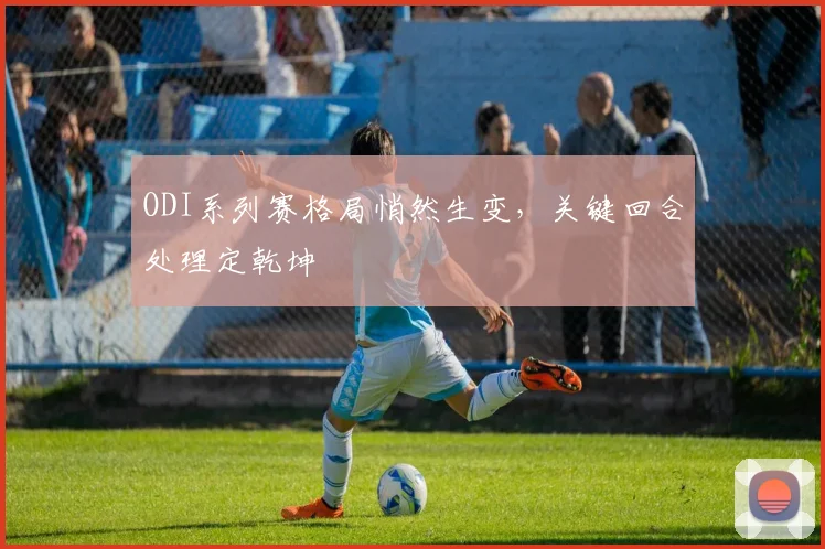 ODI系列赛格局悄然生变，关键回合处理定乾坤