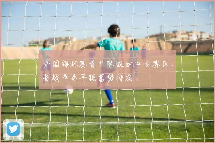 全国锦标赛青年队抵达中立赛区，备战节奏平稳蓄势待发