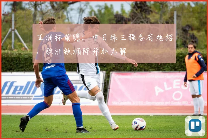 亚洲杯前瞻：中日韩三强各有绝招，欧洲铁桶阵并非无解
