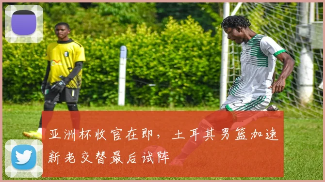 亚洲杯收官在即，土耳其男篮加速新老交替最后试阵