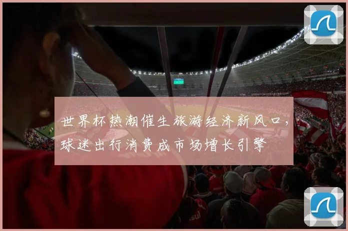 世界杯热潮催生旅游经济新风口，球迷出行消费成市场增长引擎