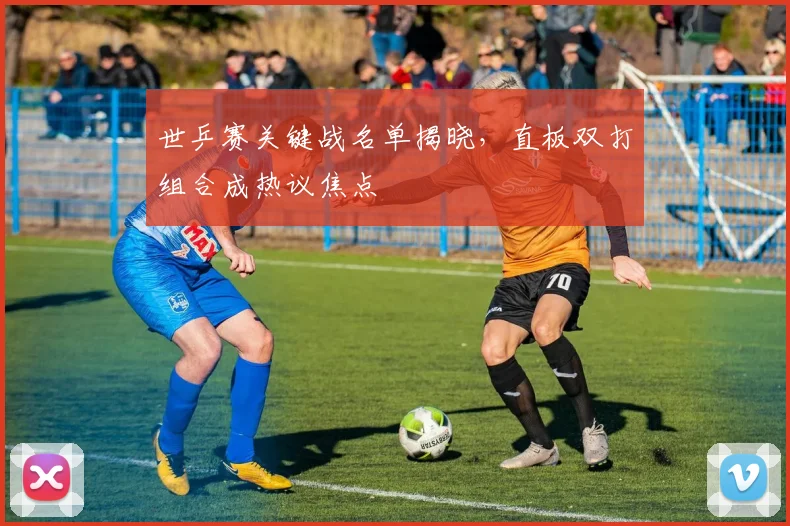 世乒赛关键战名单揭晓，直板双打组合成热议焦点