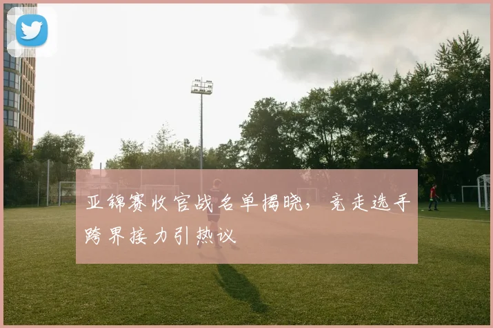 亚锦赛收官战名单揭晓，竞走选手跨界接力引热议